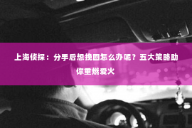 上海侦探：分手后想挽回怎么办呢？五大策略助你重燃爱火