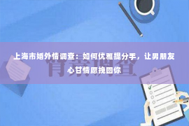 上海市婚外情调查：如何优雅提分手，让男朋友心甘情愿挽回你