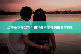 上海市侦探公司：出轨男人怎样挽回爱情的心