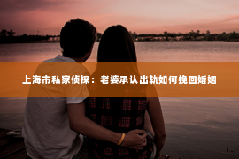 上海市私家侦探：老婆承认出轨如何挽回婚姻