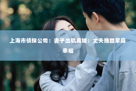 上海市侦探公司：妻子出轨离婚：丈夫挽回家庭幸福