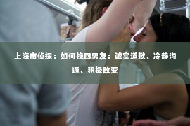 上海市侦探：如何挽回男友：诚实道歉、冷静沟通、积极改变