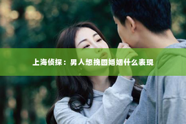 上海侦探：男人想挽回婚姻什么表现