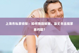 上海市私家侦探：如何挽回婚姻，当丈夫出现家暴问题？