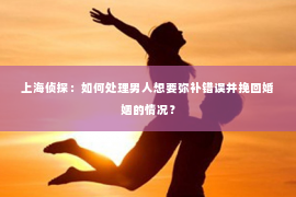 上海侦探：如何处理男人想要弥补错误并挽回婚姻的情况？