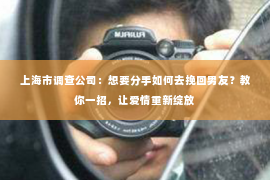 上海市调查公司：想要分手如何去挽回男友？教你一招，让爱情重新绽放