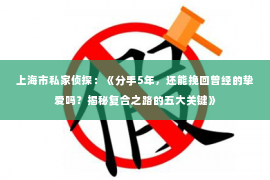 上海市私家侦探：《分手5年，还能挽回曾经的挚爱吗？揭秘复合之路的五大关键》