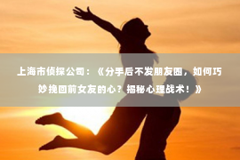 上海市侦探公司：《分手后不发朋友圈，如何巧妙挽回前女友的心？揭秘心理战术！》