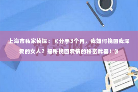 上海市私家侦探：《分手3个月，我如何挽回我深爱的女人？揭秘挽回爱情的秘密武器！》