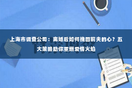 上海市调查公司：离婚后如何挽回前夫的心？五大策略助你重燃爱情火焰