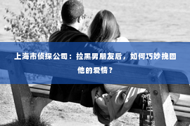 上海市侦探公司：拉黑男朋友后，如何巧妙挽回他的爱情？