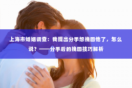 上海市婚姻调查：我提出分手想挽回他了，怎么说？——分手后的挽回技巧解析