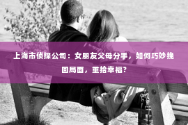 上海市侦探公司：女朋友父母分手，如何巧妙挽回局面，重拾幸福？