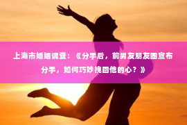 上海市婚姻调查：《分手后，前男友朋友圈宣布分手，如何巧妙挽回他的心？》