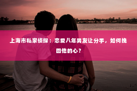 上海市私家侦探：恋爱八年男友让分手，如何挽回他的心？