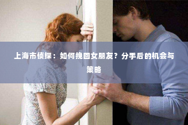 上海市侦探：如何挽回女朋友？分手后的机会与策略