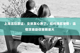 上海出轨取证：女朋友心寒了，如何挽回爱情：温情攻略助你重燃爱火