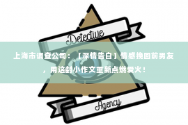 上海市调查公司：【深情告白】情感挽回前男友，用这封小作文重新点燃爱火！