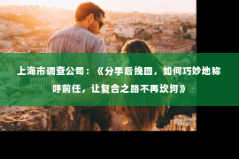 上海市调查公司：《分手后挽回，如何巧妙地称呼前任，让复合之路不再坎坷》