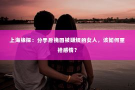 上海缘探：分手后挽回被嫌烦的女人，该如何重拾感情？