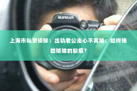 上海市私家侦探：出轨老公走心不离婚，如何挽回婚姻的裂痕？