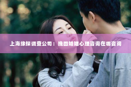 上海缘探调查公司：挽回婚姻心理咨询在哪咨询
