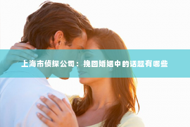 上海市侦探公司：挽回婚姻中的话题有哪些
