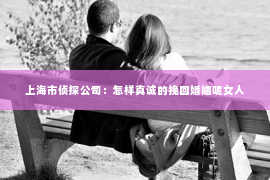 上海市侦探公司：怎样真诚的挽回婚姻呢女人