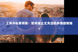 上海市私家侦探：如何阻止丈夫出轨并挽回婚姻？
